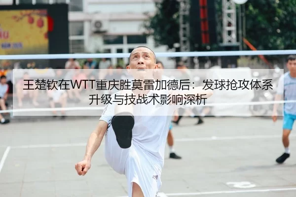 王楚钦在WTT重庆胜莫雷加德后：发球抢攻体系升级与技战术影响深析